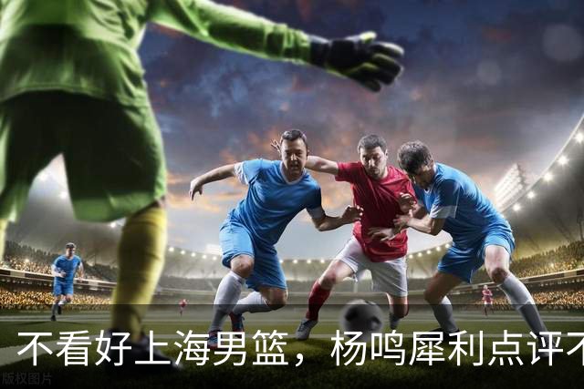 不看好上海男篮，杨鸣犀利点评不留情面，他们变化太大了