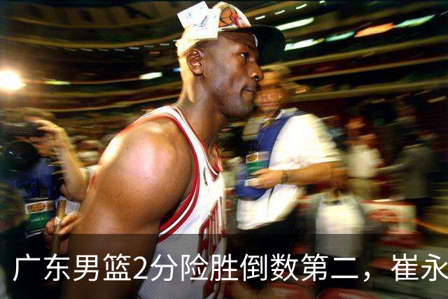 广东男篮2分险胜倒数第二，崔永熙补篮绝杀，胡明轩13+6徐杰状态糟糕