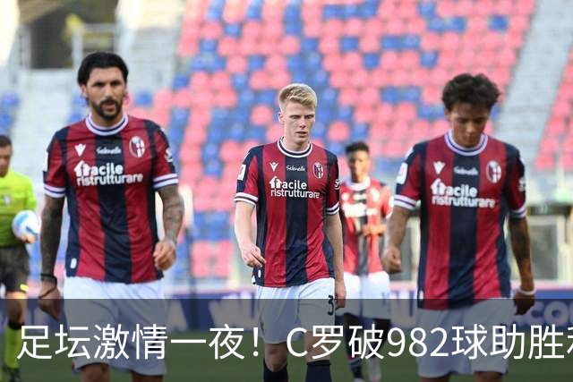 足坛激情一夜！C罗破982球助胜利3 1，热那亚3 2，伊普斯维奇1 1森林